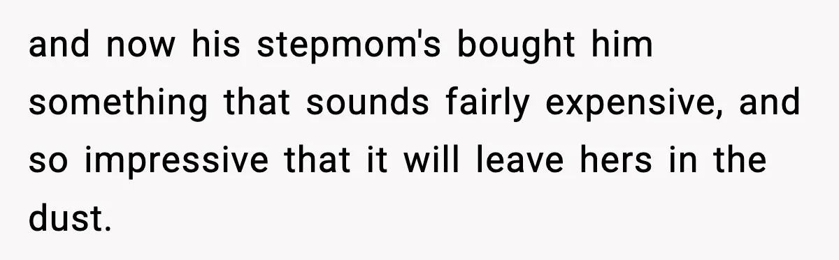 and now his stepmom's bought him something that sounds fairly expensive, and so impressive that it will leave hers in the dust.