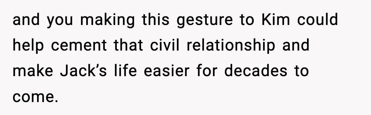 and you making this gesture to Kim could help cement that civil relationship and make Jack’s life easier for decades to come.