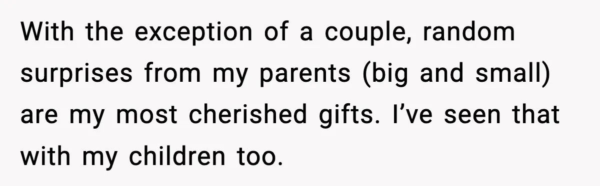With the exception of a couple, random surprises from my parents (big and small) are my most cherished gifts. I’ve seen that with my children too.