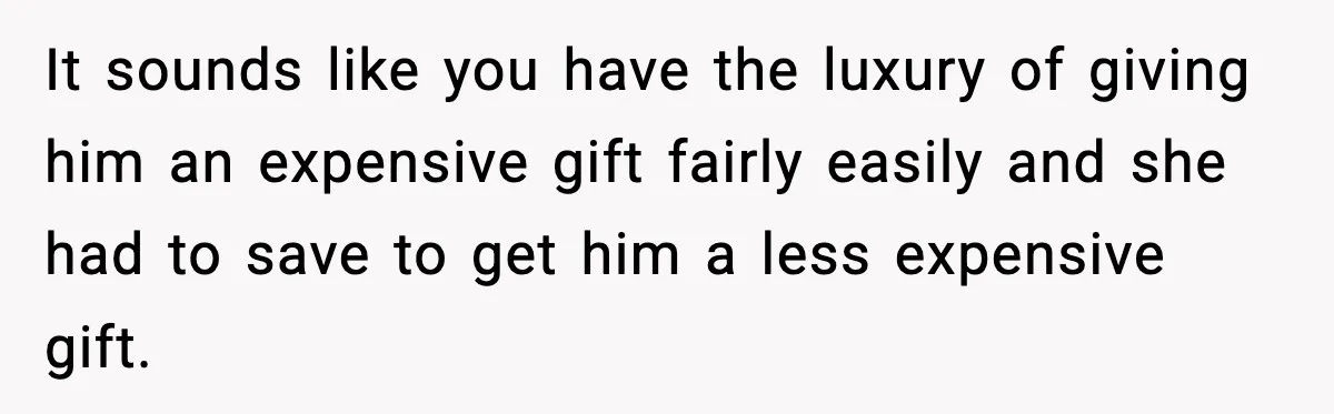 It sounds like you have the luxury of giving him an expensive gift fairly easily and she had to save to get him a less expensive gift.