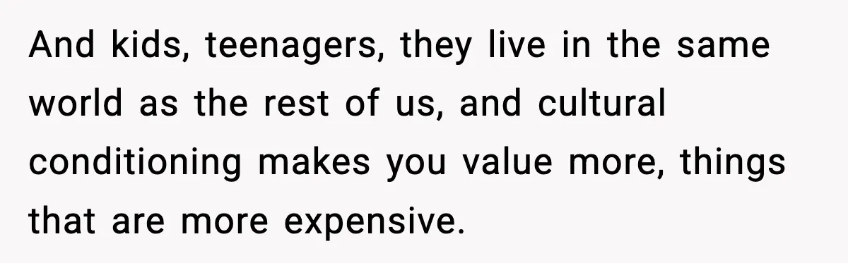 And kids, teenagers, they live in the same world as the rest of us, and cultural conditioning makes you value more, things that are more expensive.