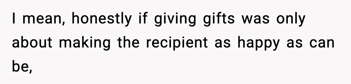 I mean, honestly if giving gifts was only about making the recipient as happy as can be,