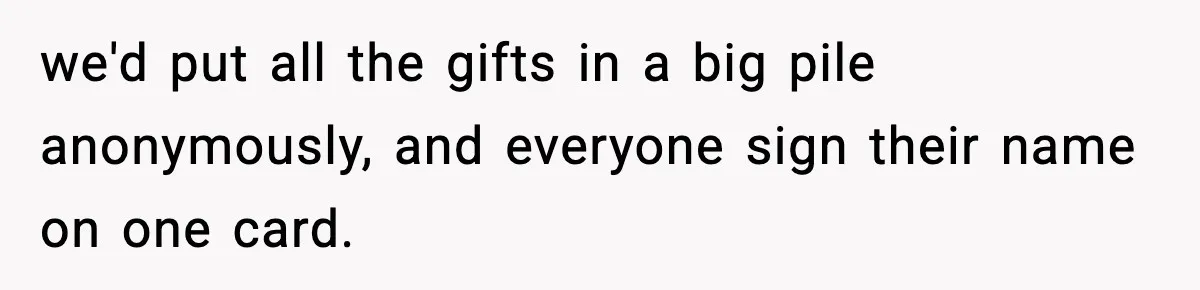 we'd put all the gifts in a big pile anonymously, and everyone sign their name on one card.