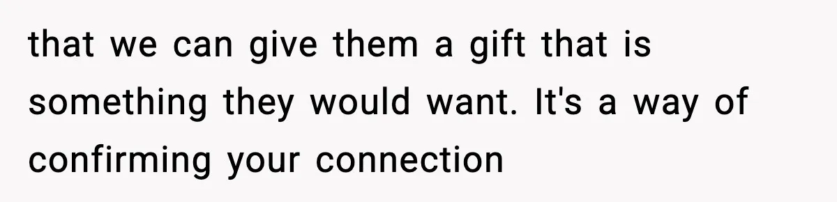 that we can give them a gift that is something they would want. It's a way of confirming your connection