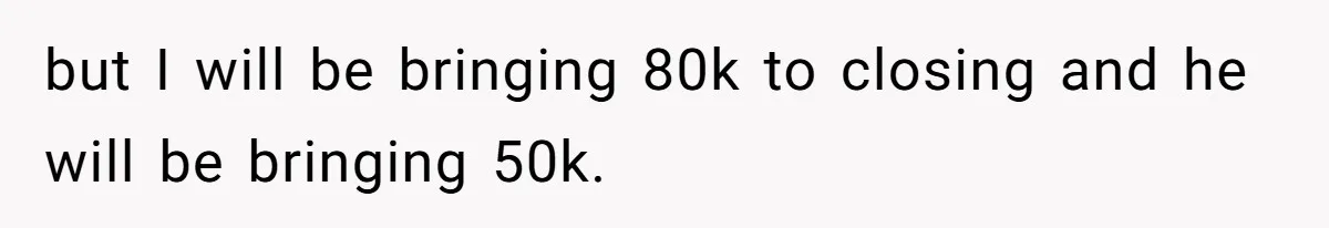 but I will be bringing 80k to closing and he will be bringing 50k.