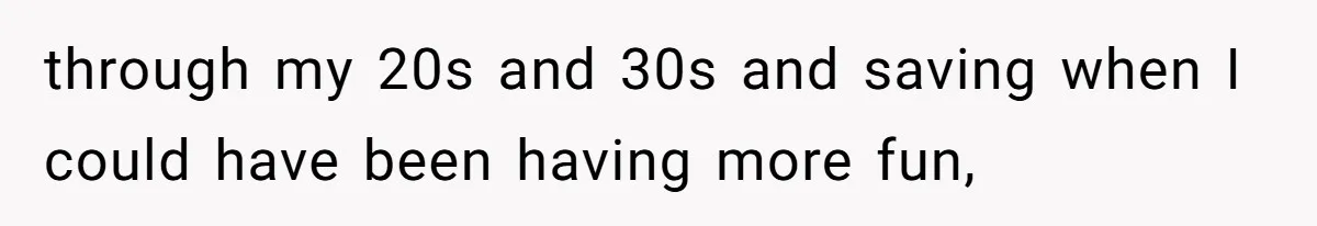through my 20s and 30s and saving when I could have been having more fun,