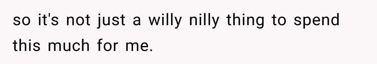 so it's not just a willy nilly thing to spend this much for me.