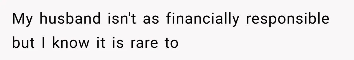 My husband isn't as financially responsible but I know it is rare to