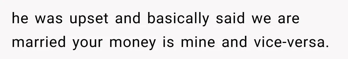 he was upset and basically said we are married your money is mine and vice-versa.