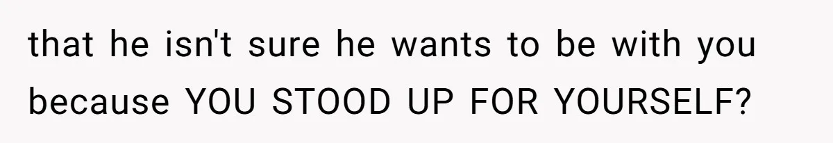 that he isn't sure he wants to be with you because YOU STOOD UP FOR YOURSELF?