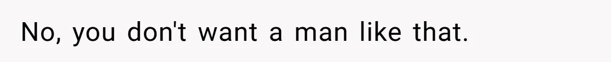 No, you don't want a man like that.