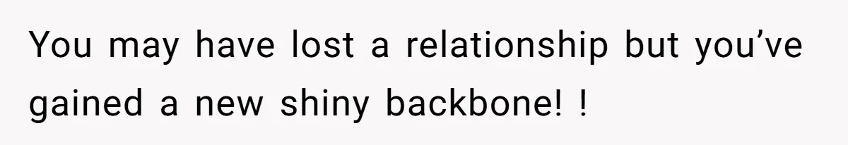You may have lost a relationship but you’ve gained a new shiny backbone! !