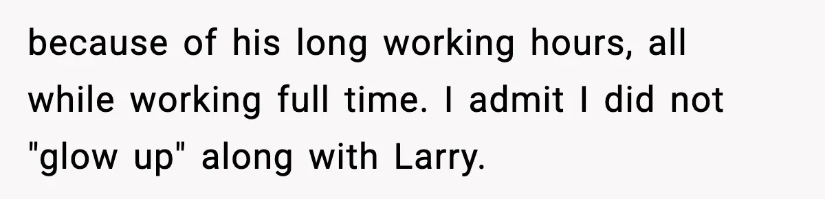 because of his long working hours, all while working full time. I admit I did not "glow up" along with Larry.