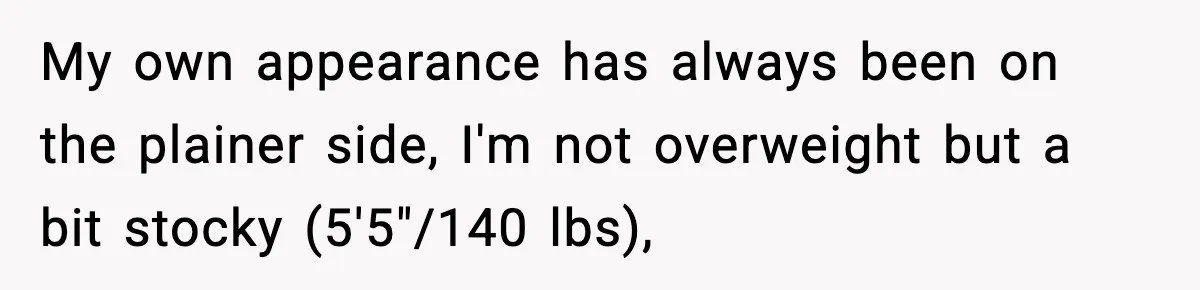 My own appearance has always been on the plainer side, I'm not overweight but a bit stocky (5'5"/140 lbs),