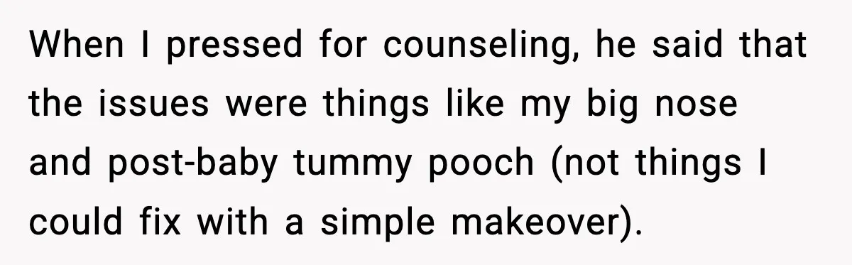 When I pressed for counseling, he said that the issues were things like my big nose and post-baby tummy pooch (not things I could fix with a simple makeover).