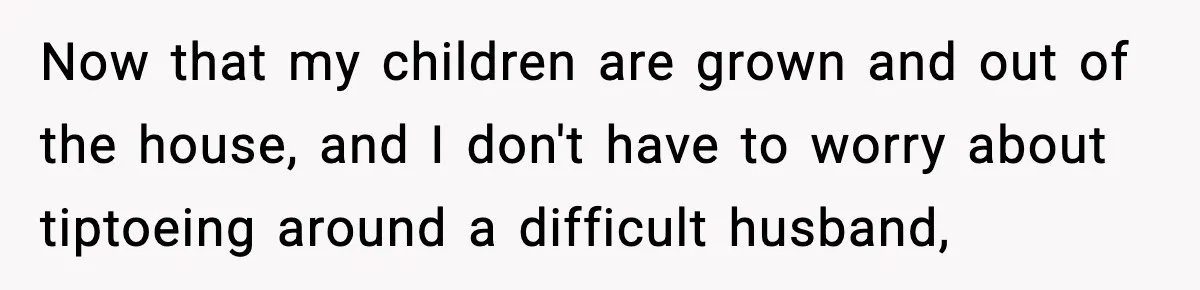 Now that my children are grown and out of the house, and I don't have to worry about tiptoeing around a difficult husband,