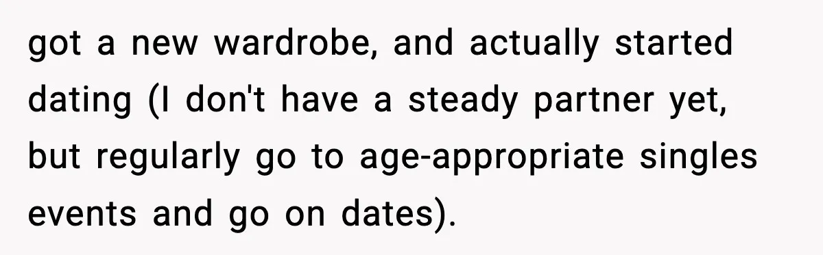 got a new wardrobe, and actually started dating (I don't have a steady partner yet, but regularly go to age-appropriate singles events and go on dates).