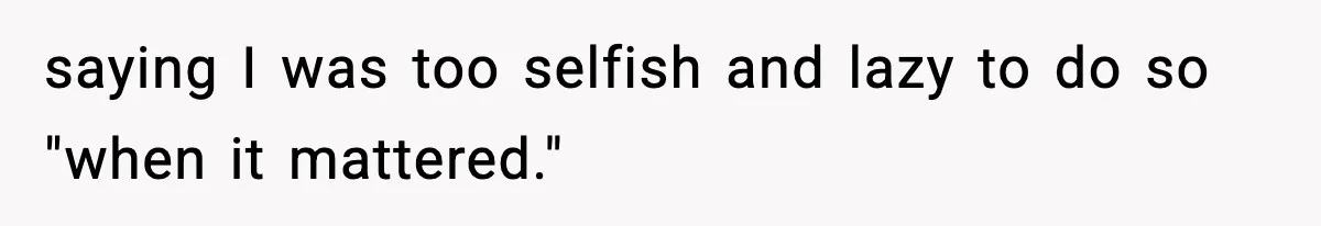saying I was too selfish and lazy to do so "when it mattered."