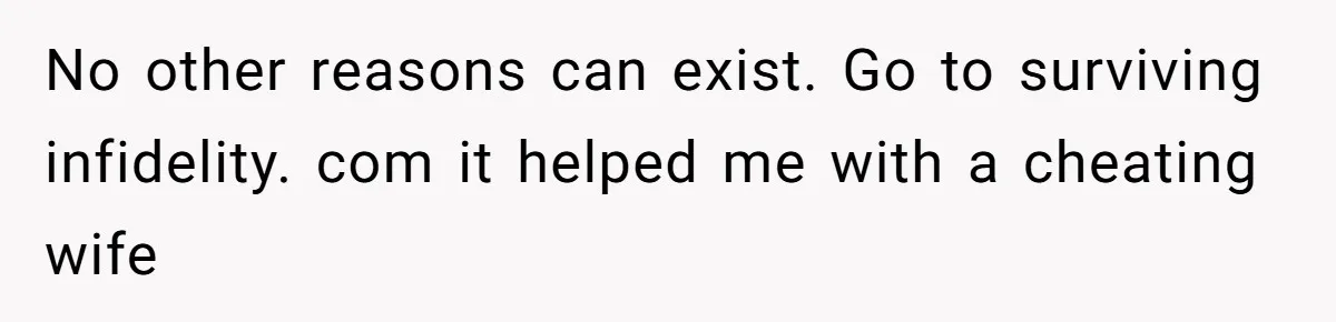 No other reasons can exist. Go to surviving infidelity. com it helped me with a cheating wife