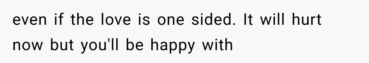 even if the love is one sided. It will hurt now but you'll be happy with