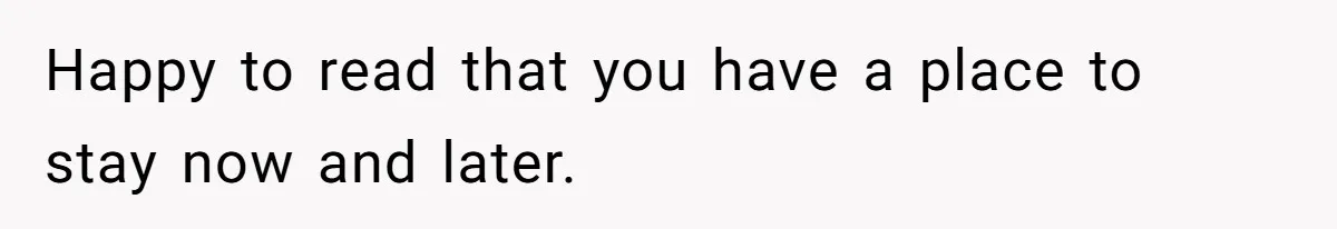 Happy to read that you have a place to stay now and later.