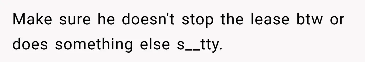 Make sure he doesn't stop the lease btw or does something else s__tty.