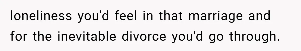 loneliness you'd feel in that marriage and for the inevitable divorce you'd go through.