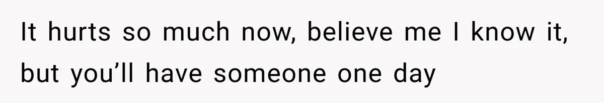 It hurts so much now, believe me I know it, but you’ll have someone one day