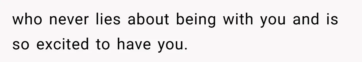 who never lies about being with you and is so excited to have you.