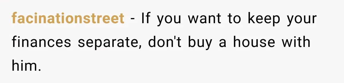 facinationstreet − If you want to keep your finances separate, don't buy a house with him.