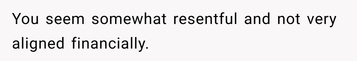 You seem somewhat resentful and not very aligned financially.