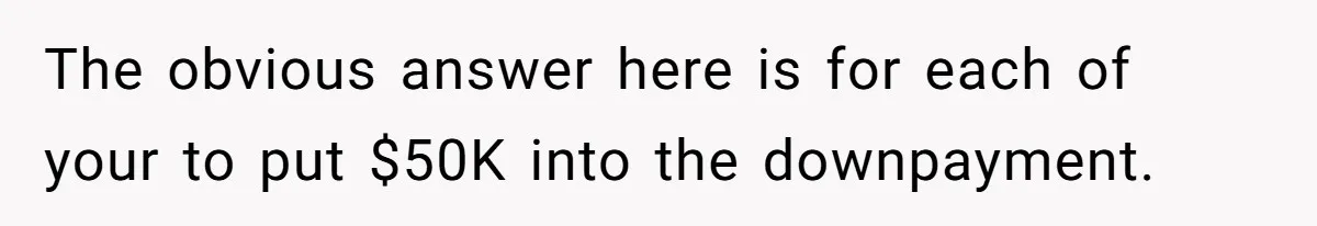 The obvious answer here is for each of your to put $50K into the downpayment.