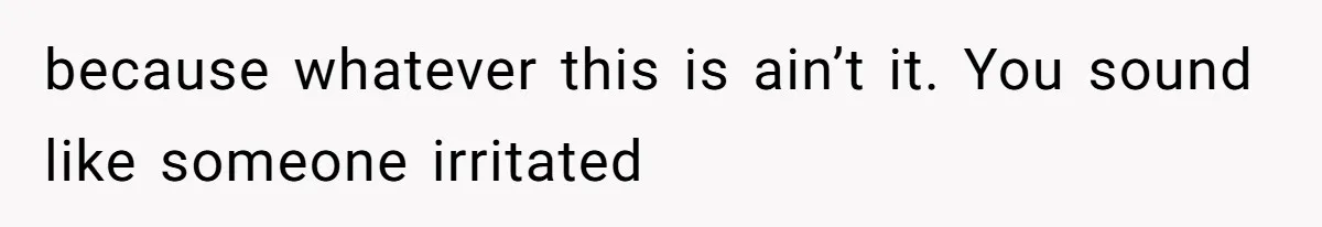 because whatever this is ain’t it. You sound like someone irritated