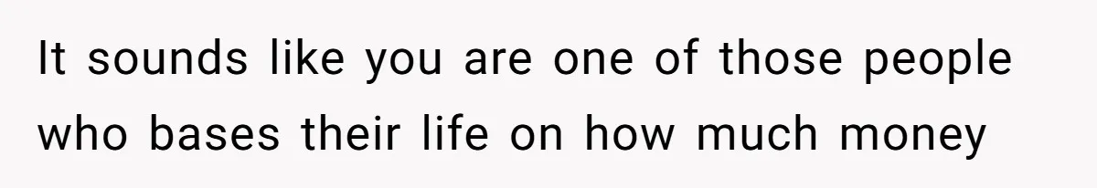 It sounds like you are one of those people who bases their life on how much money