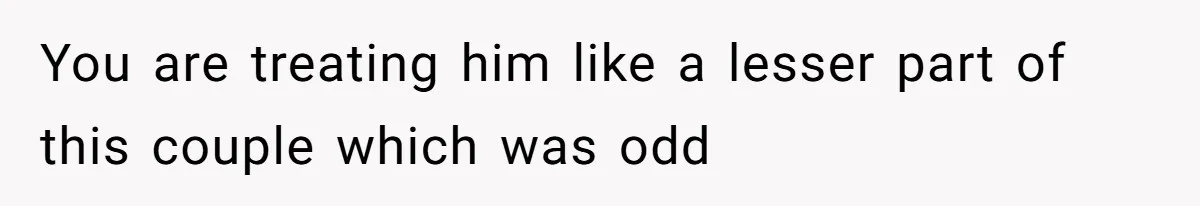 You are treating him like a lesser part of this couple which was odd