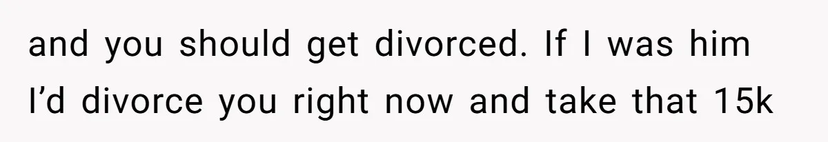 and you should get divorced. If I was him I’d divorce you right now and take that 15k
