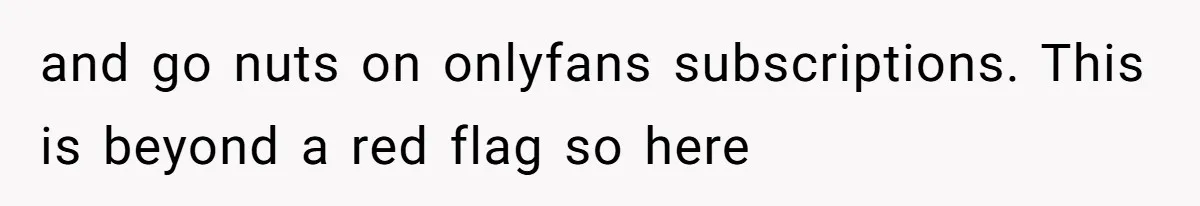 and go nuts on onlyfans subscriptions. This is beyond a red flag so here