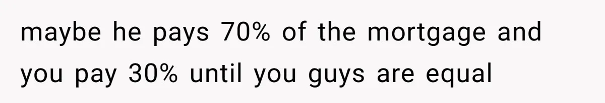 maybe he pays 70% of the mortgage and you pay 30% until you guys are equal