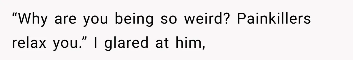 “Why are you being so weird? Painkillers relax you.” I glared at him,
