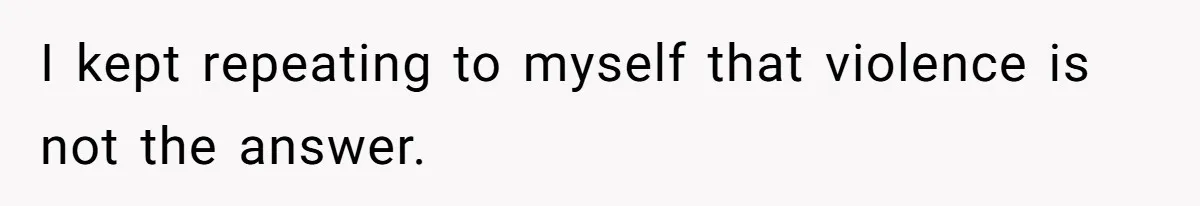 I kept repeating to myself that violence is not the answer.