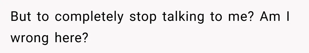But to completely stop talking to me? Am I wrong here?