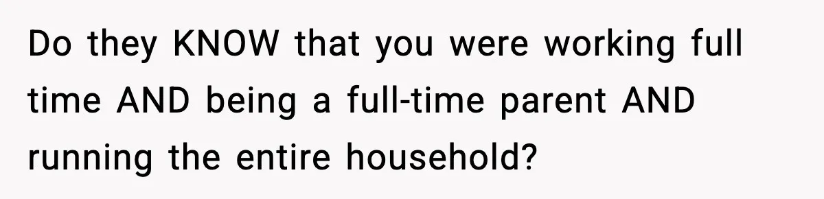 Do they KNOW that you were working full time AND being a full-time parent AND running the entire household?