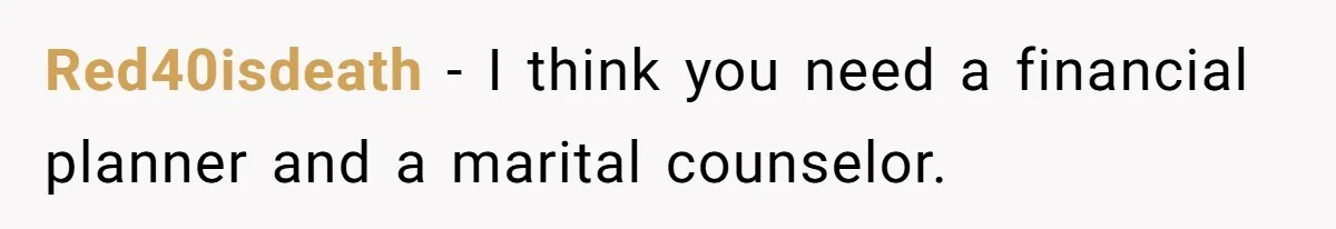 Red40isdeath − I think you need a financial planner and a marital counselor.