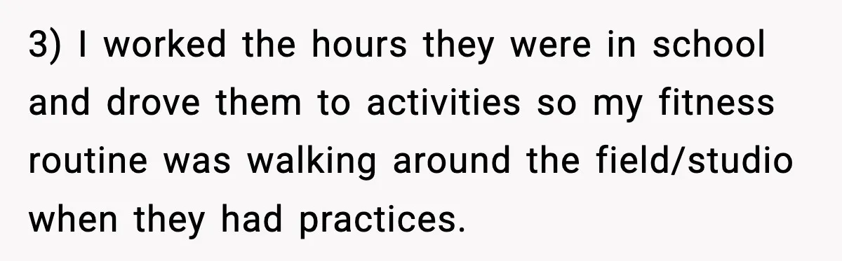 3) I worked the hours they were in school and drove them to activities so my fitness routine was walking around the field/studio when they had practices.