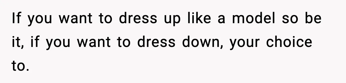 If you want to dress up like a model so be it, if you want to dress down, your choice to.