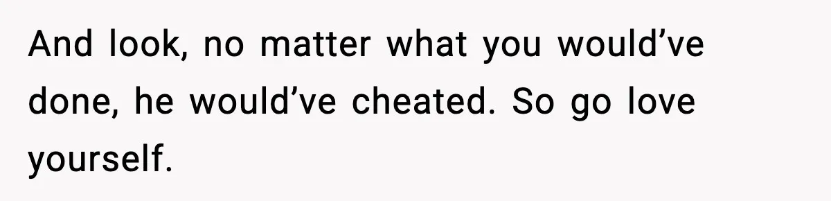 And look, no matter what you would’ve done, he would’ve cheated. So go love yourself.