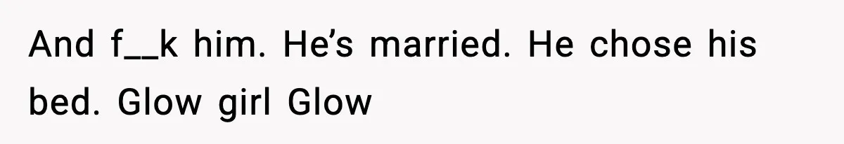 And f__k him. He’s married. He chose his bed. Glow girl Glow