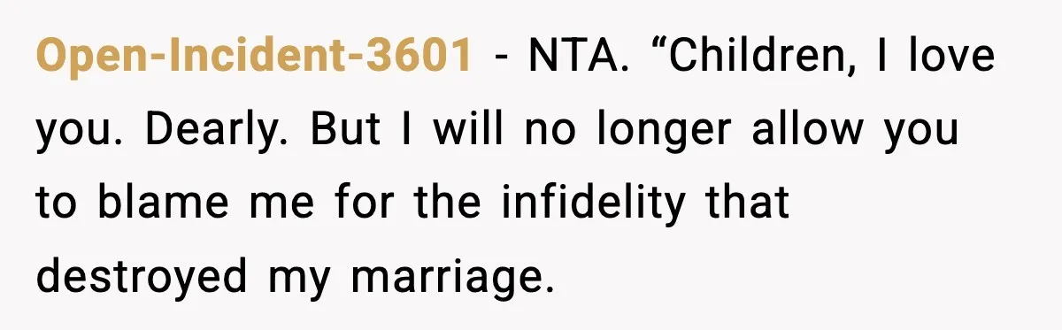 Open-Incident-3601 − NTA. “Children, I love you. Dearly. But I will no longer allow you to blame me for the infidelity that destroyed my marriage.