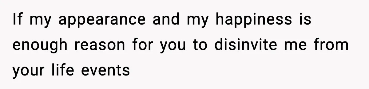 If my appearance and my happiness is enough reason for you to disinvite me from your life events