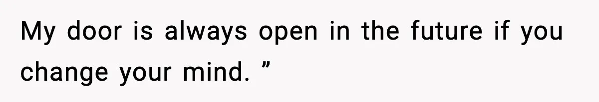My door is always open in the future if you change your mind. ”